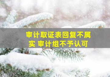 审计取证表回复不属实 审计组不予认可